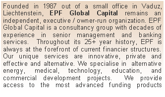 Textfeld: Founded in 1987 out of a small office in Vaduz, Liechtenstein, EPF Global Capital remains an independent, executive / owner-run organization. EPF Global Capital is a consultancy group with decades of experience in senior management and banking services.  Throughout its 25+ year history, EPF is always at the forefront of current financier structures.  Our unique services are innovative, private and effective and alternative. We specialise in  alternative energy, medical, technology, education, and commercial development projects.  We provide access to the most advanced funding products 